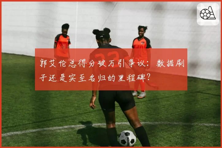 郭艾伦总得分破万引争议：数据刷子还是实至名归的里程碑？