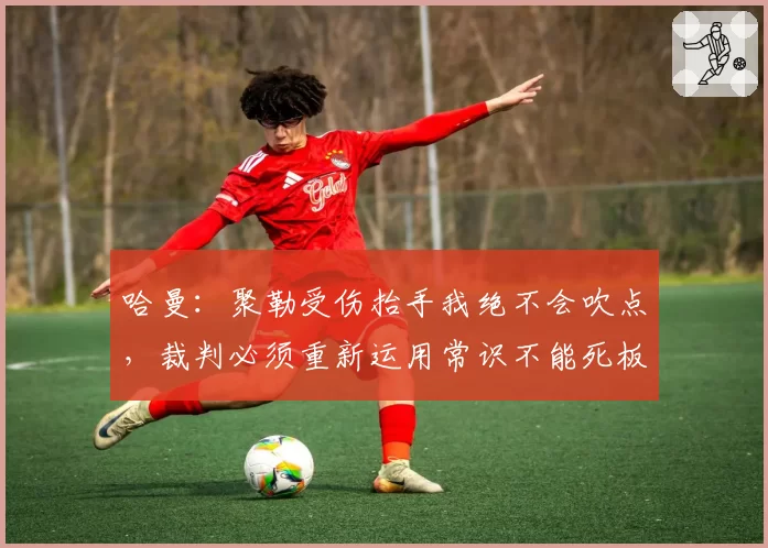 哈曼：聚勒受伤抬手我绝不会吹点，裁判必须重新运用常识不能死板