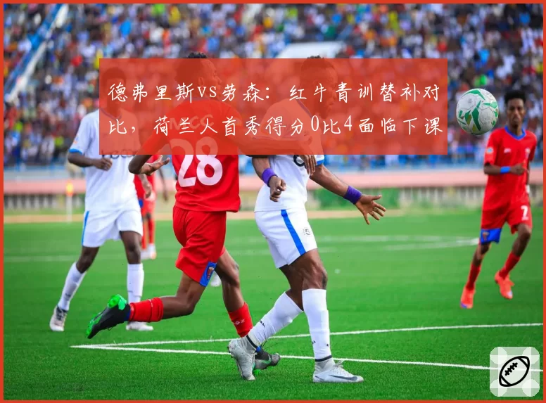德弗里斯vs劳森:红牛青训替补对比,荷兰人首秀得分0比4面临下课危机