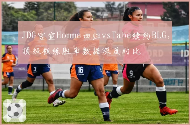 JDG官宣Homme回归vsTabe续约BLG,顶级教练胜率数据深度对比