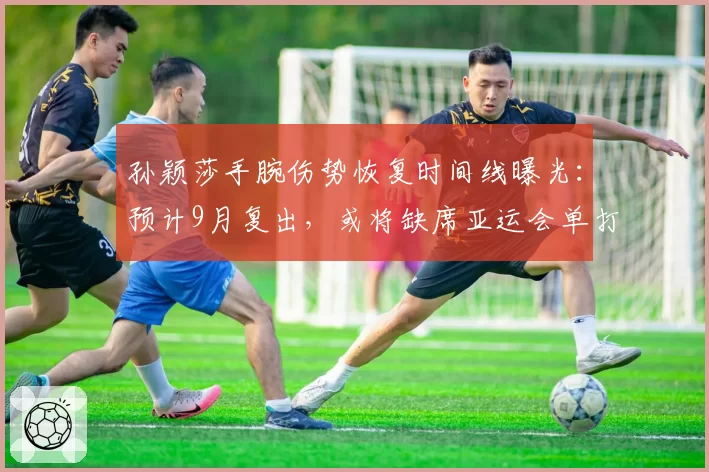 孙颖莎手腕伤势恢复时间线曝光:预计9月复出,或将缺席亚运会单打