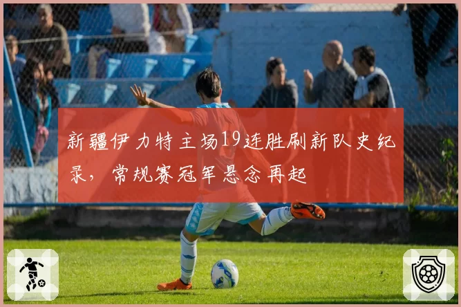 新疆伊力特主场19连胜刷新队史纪录,常规赛冠军悬念再起