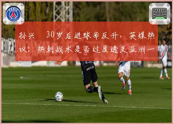 孙兴慜30岁后进球率反升，英媒热议：热刺战术是否过度透支亚洲一哥？
