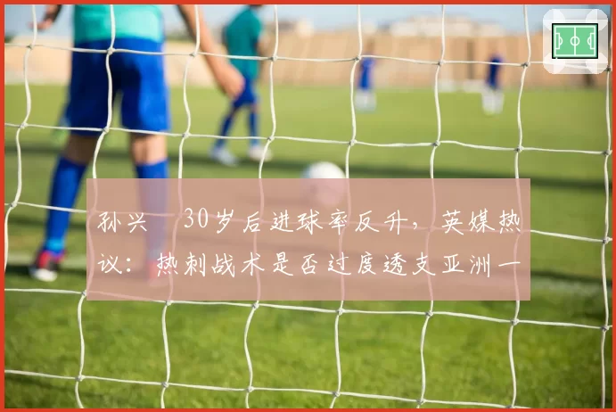 孙兴慜30岁后进球率反升，英媒热议：热刺战术是否过度透支亚洲一哥？