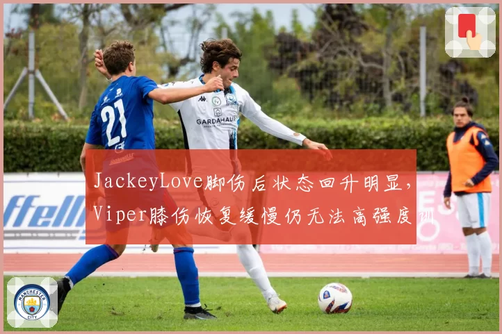 JackeyLove脚伤后状态回升明显,Viper膝伤恢复缓慢仍无法高强度训练