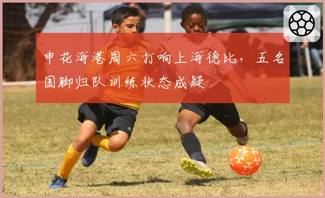 申花海港周六打响上海德比，五名国脚归队训练状态成疑
