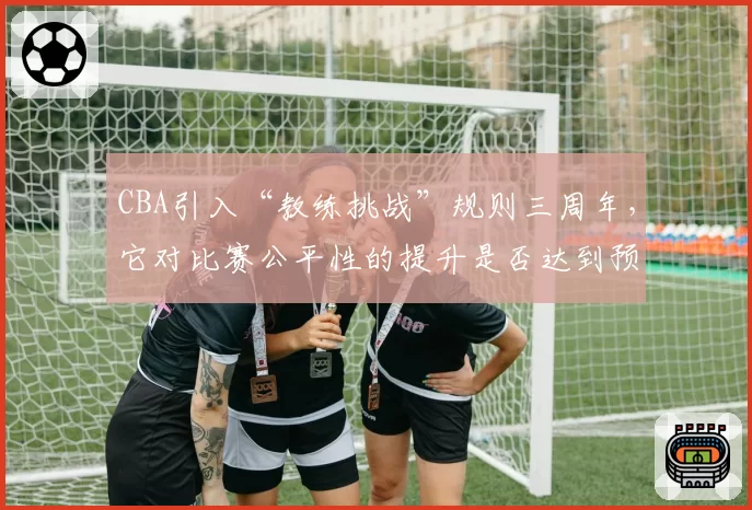 CBA引入“教练挑战”规则三周年，它对比赛公平性的提升是否达到预期？