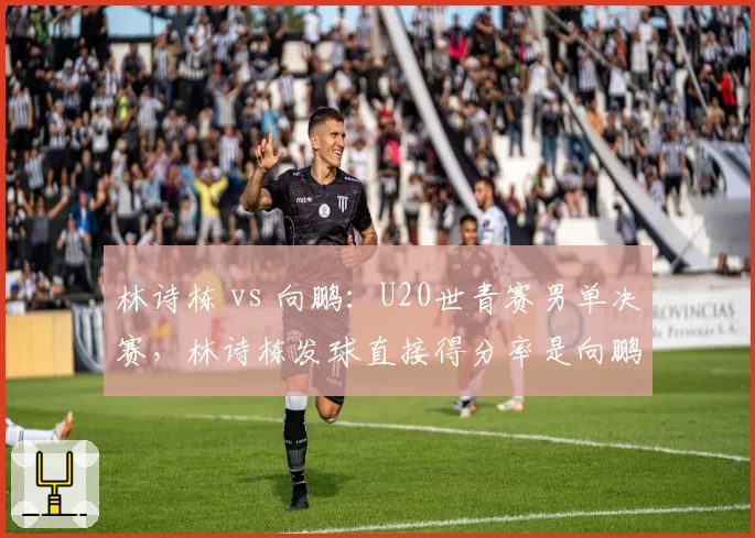 林诗栋 vs 向鹏：U20世青赛男单决赛，林诗栋发球直接得分率是向鹏两倍
