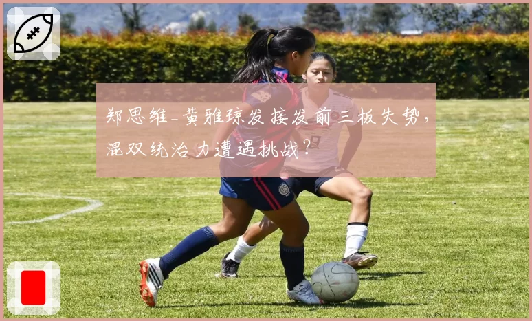 郑思维_黄雅琼发接发前三板失势,混双统治力遭遇挑战?
