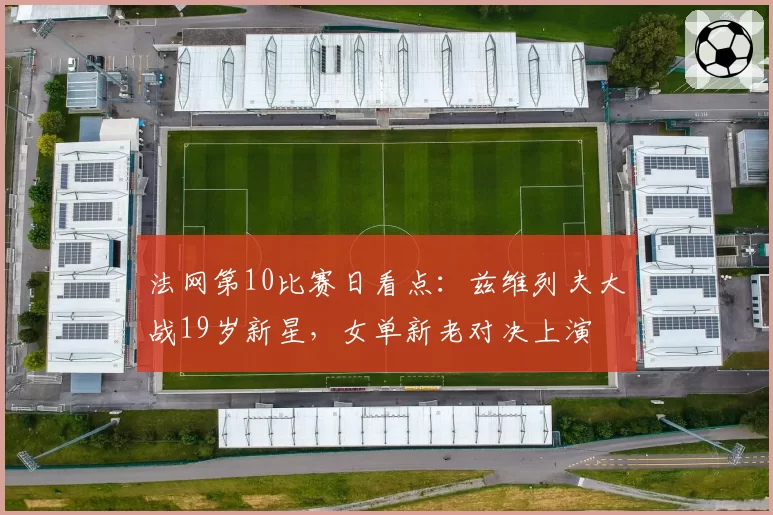 法网第10比赛日看点：兹维列夫大战19岁新星，女单新老对决上演