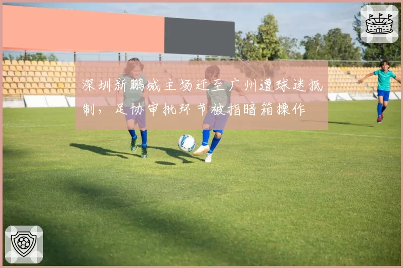 深圳新鹏城主场迁至广州遭球迷抵制,足协审批环节被指暗箱操作