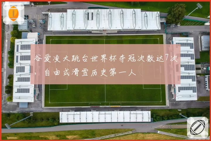 谷爱凌大跳台世界杯夺冠次数达7次，自由式滑雪历史第一人
