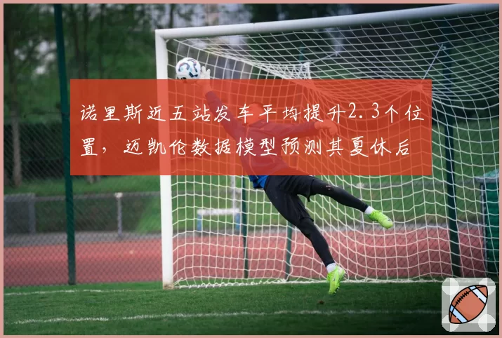诺里斯近五站发车平均提升2.3个位置，迈凯伦数据模型预测其夏休后可反超队友