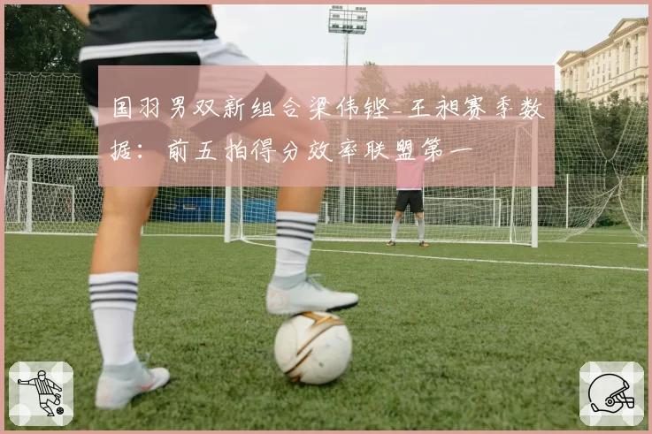 国羽男双新组合梁伟铿_王昶赛季数据:前五拍得分效率联盟第一