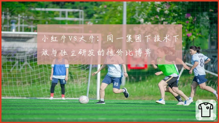 小红牛vs大牛:同一集团下技术下放与独立研发的性价比博弈