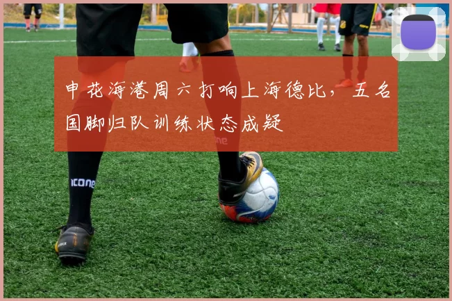 申花海港周六打响上海德比,五名国脚归队训练状态成疑