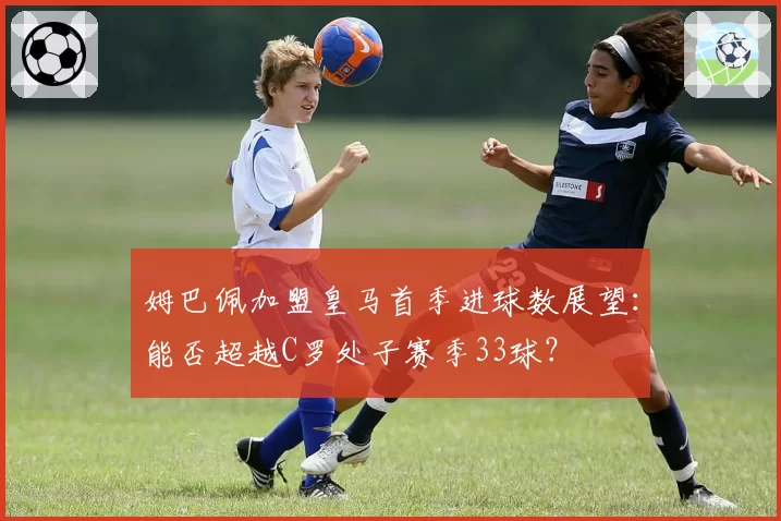 姆巴佩加盟皇马首季进球数展望：能否超越C罗处子赛季33球？