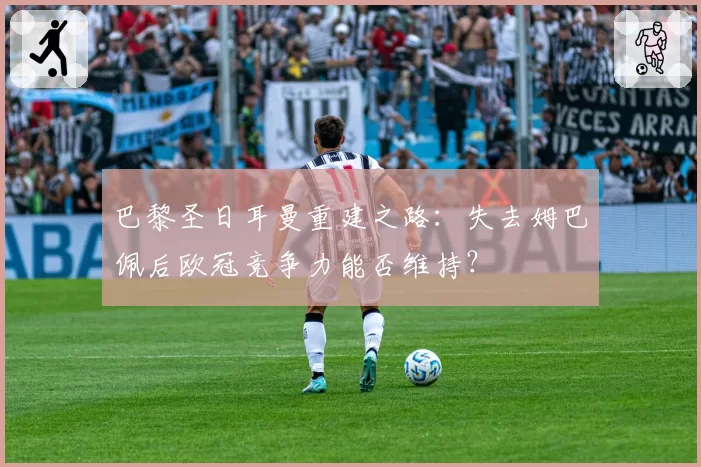 巴黎圣日耳曼重建之路:失去姆巴佩后欧冠竞争力能否维持?