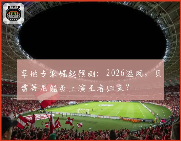 草地专家崛起预测：2026温网，贝雷蒂尼能否上演王者归来？