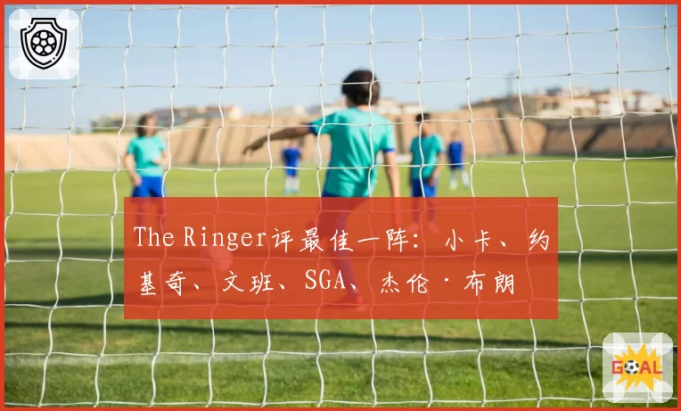 The Ringer评最佳一阵:小卡、约基奇、文班、SGA、杰伦·布朗