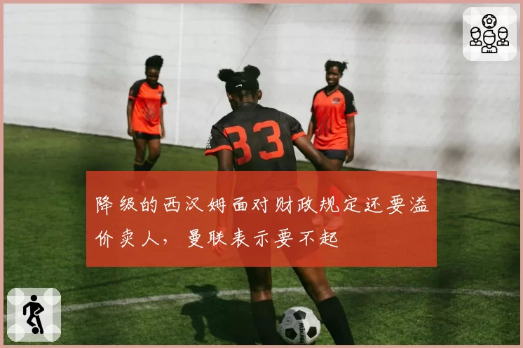 降级的西汉姆面对财政规定还要溢价卖人，曼联表示要不起