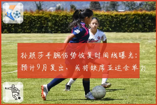 孙颖莎手腕伤势恢复时间线曝光:预计9月复出,或将缺席亚运会单打