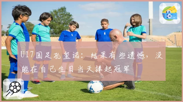 U17国足孔玺诺：结果有些遗憾，没能在自己生日当天捧起冠军