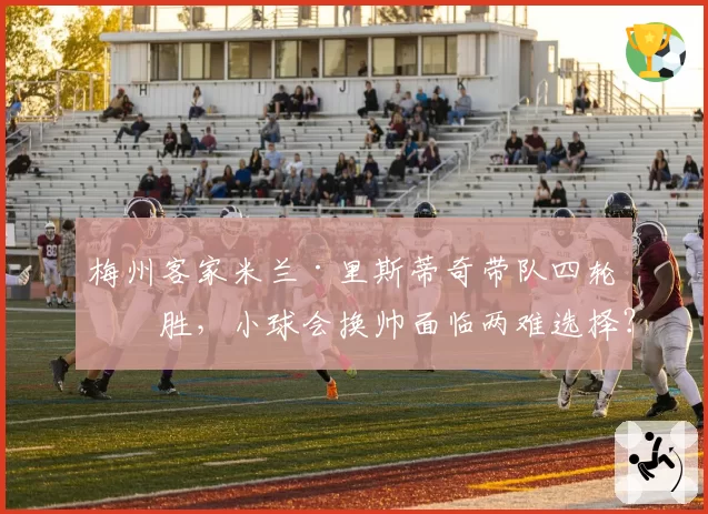 梅州客家米兰·里斯蒂奇带队四轮不胜，小球会换帅面临两难选择？
