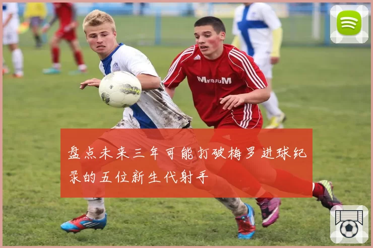 盘点未来三年可能打破梅罗进球纪录的五位新生代射手