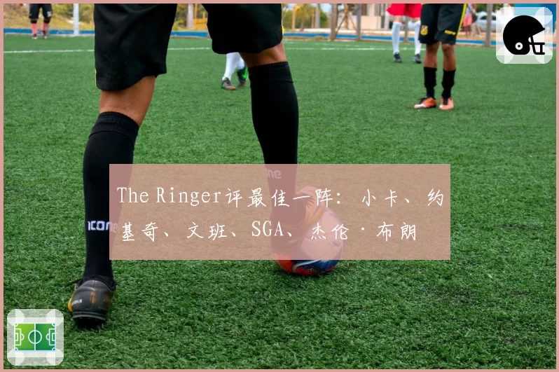 The Ringer评最佳一阵：小卡、约基奇、文班、SGA、杰伦·布朗