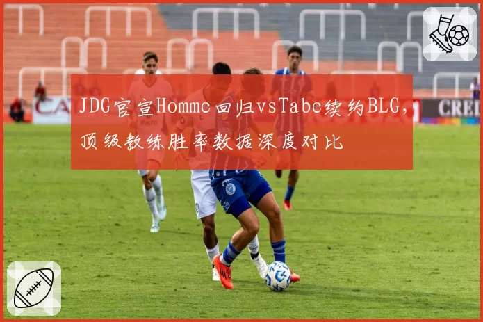 JDG官宣Homme回归vsTabe续约BLG,顶级教练胜率数据深度对比