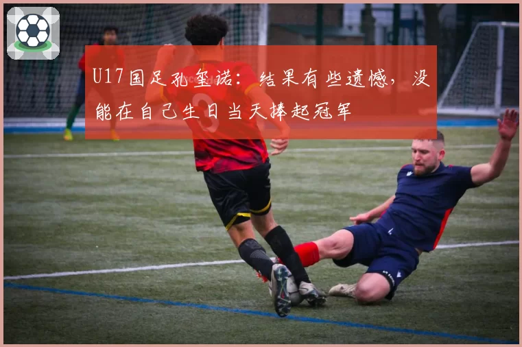 U17国足孔玺诺：结果有些遗憾，没能在自己生日当天捧起冠军
