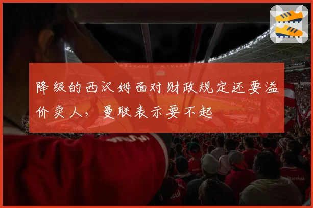 降级的西汉姆面对财政规定还要溢价卖人,曼联表示要不起