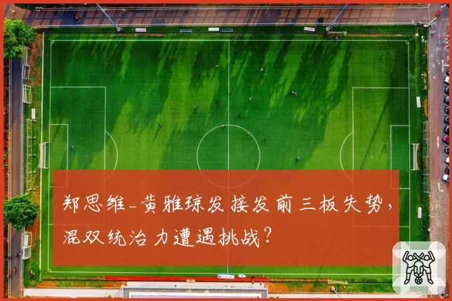郑思维_黄雅琼发接发前三板失势,混双统治力遭遇挑战?