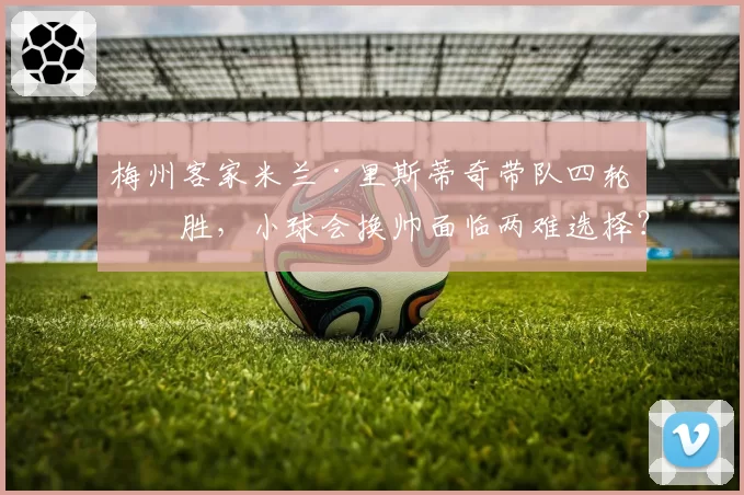梅州客家米兰·里斯蒂奇带队四轮不胜，小球会换帅面临两难选择？